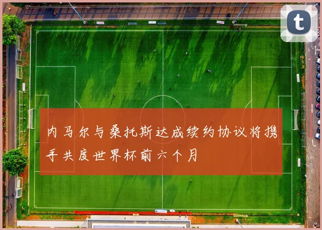 内马尔与桑托斯达成续约协议将携手共度世界杯前六个月