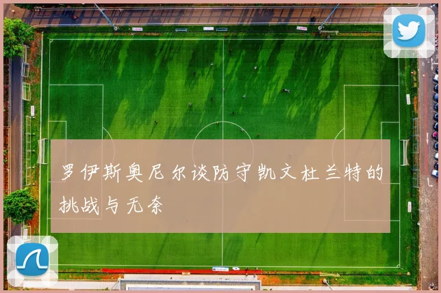 罗伊斯奥尼尔谈防守凯文杜兰特的挑战与无奈