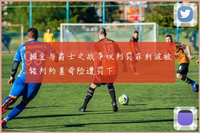 掘金与爵士之战争议判罚菲利波被错判约基奇险遭罚下