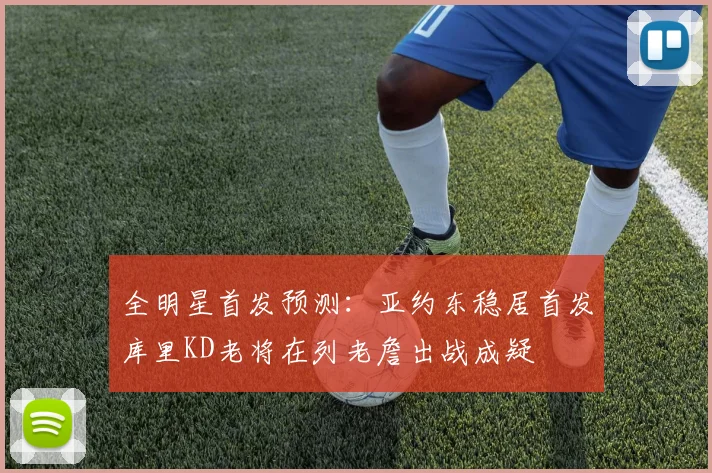 全明星首发预测：亚约东稳居首发库里KD老将在列老詹出战成疑