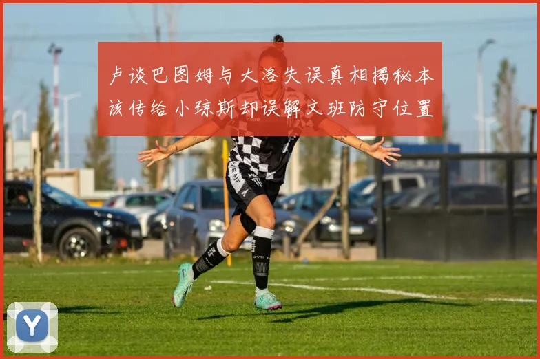 卢谈巴图姆与大洛失误真相揭秘本该传给小琼斯却误解文班防守位置
