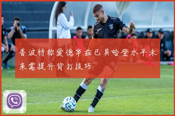 香波特称爱德华兹已具哈登水平未来需提升背打技巧