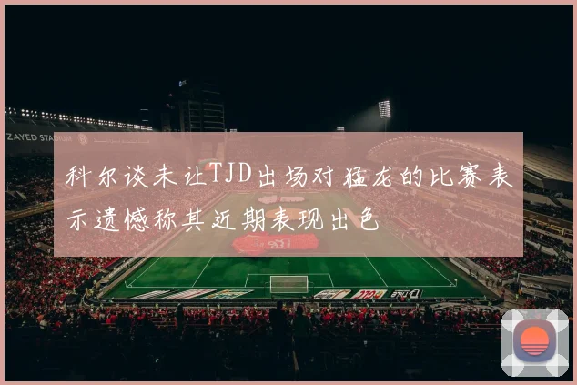 科尔谈未让TJD出场对猛龙的比赛表示遗憾称其近期表现出色