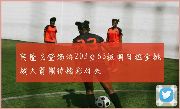 阿隆戈登场均203分63板明日掘金挑战火箭期待精彩对决
