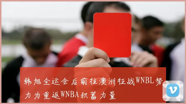 韩旭全运会后前往澳洲征战WNBL努力为重返WNBA积蓄力量