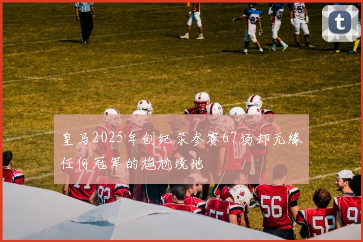 皇马2025年创纪录参赛67场却无缘任何冠军的尴尬境地