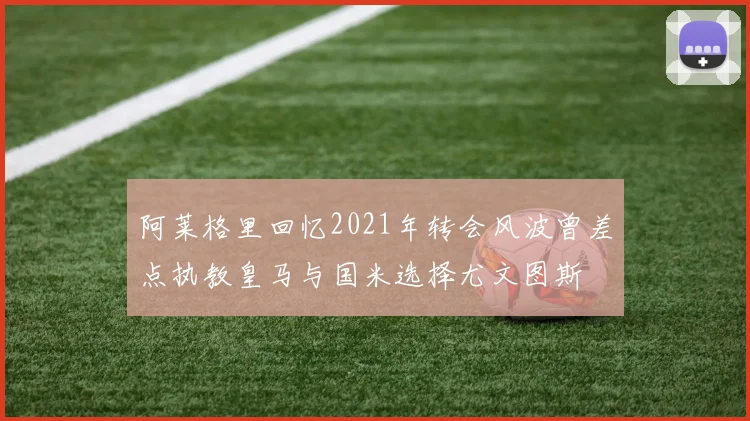 阿莱格里回忆2021年转会风波曾差点执教皇马与国米选择尤文图斯