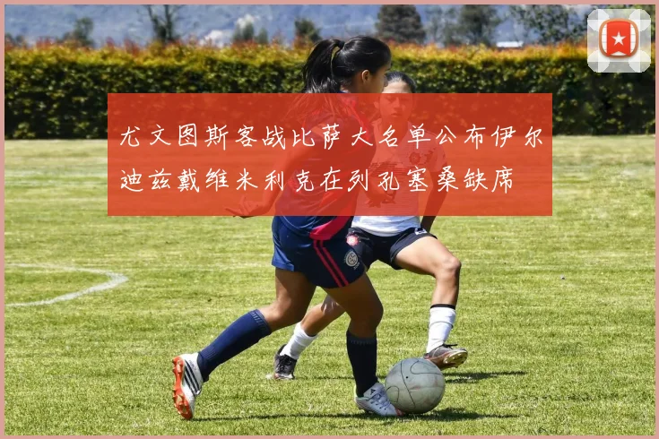 尤文图斯客战比萨大名单公布伊尔迪兹戴维米利克在列孔塞桑缺席