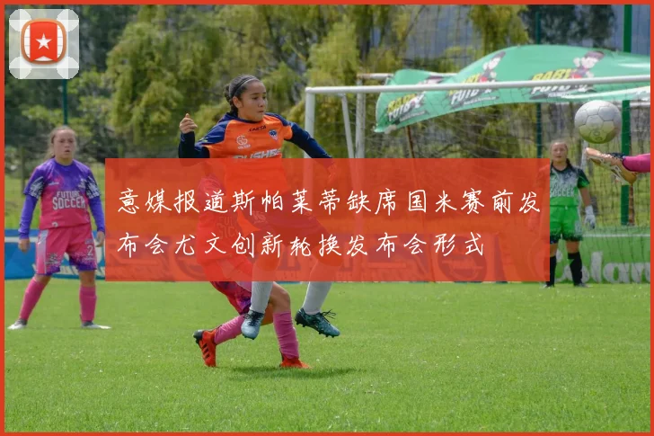 意媒报道斯帕莱蒂缺席国米赛前发布会尤文创新轮换发布会形式