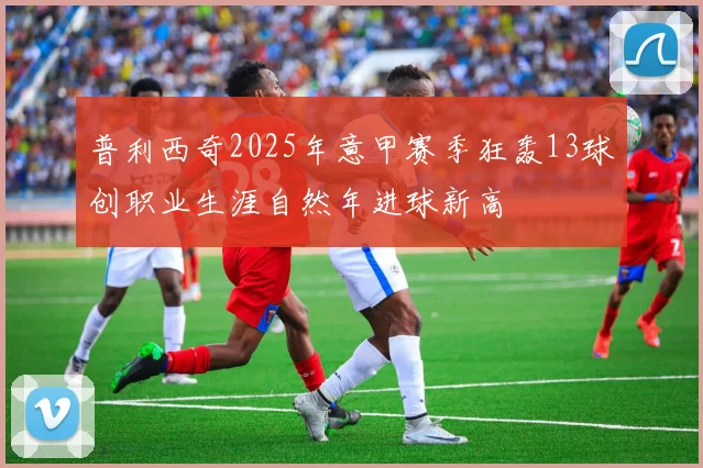 普利西奇2025年意甲赛季狂轰13球创职业生涯自然年进球新高