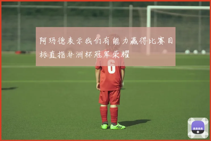 阿玛德表示我们有能力赢得比赛目标直指非洲杯冠军荣耀