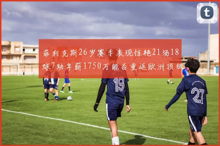 菲利克斯26岁赛季表现惊艳21场18球7助年薪1750万能否重返欧洲顶级联赛