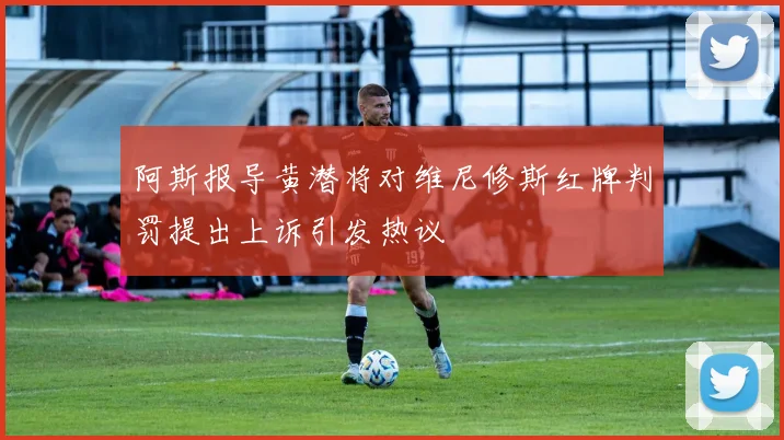 阿斯报导黄潜将对维尼修斯红牌判罚提出上诉引发热议