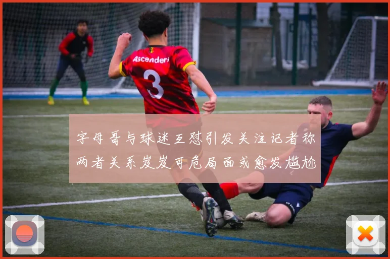 字母哥与球迷互怼引发关注记者称两者关系岌岌可危局面或愈发尴尬