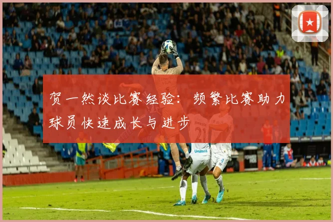 贺一然谈比赛经验：频繁比赛助力球员快速成长与进步