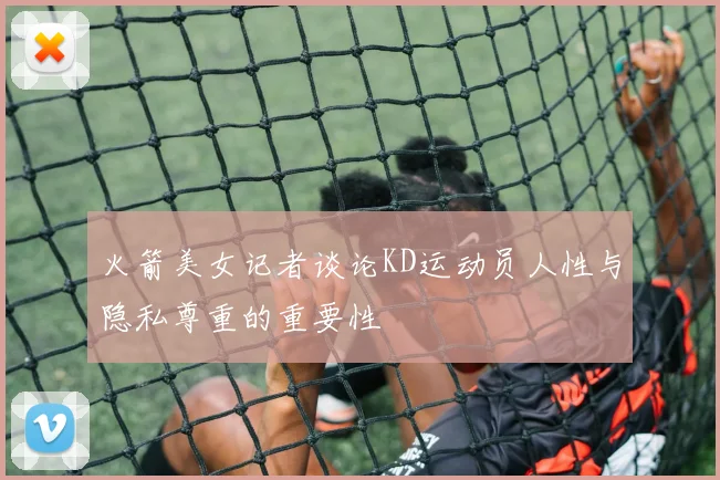 火箭美女记者谈论KD运动员人性与隐私尊重的重要性