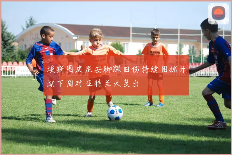 埃斯图皮尼安脚踝旧伤持续困扰计划下周对亚特兰大复出