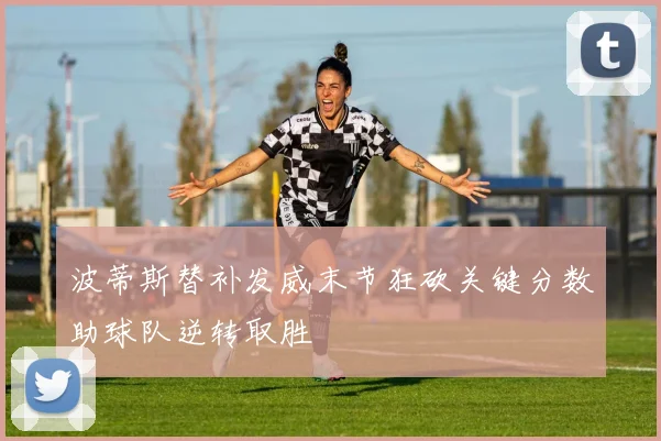 波蒂斯替补发威末节狂砍关键分数助球队逆转取胜