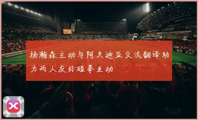 杨瀚森主动与阿夫迪亚交流翻译助力两人友好碰拳互动