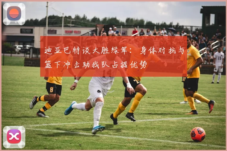 迪亚巴特谈大胜绿军：身体对抗与篮下冲击助我队占据优势