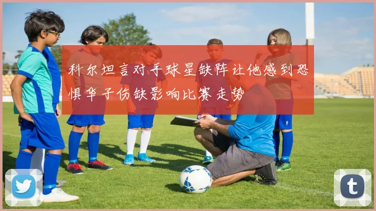科尔坦言对手球星缺阵让他感到恐惧华子伤缺影响比赛走势