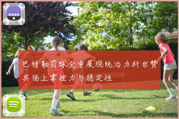 巴特勒罚球全中展现统治力科尔赞其场上掌控力与稳定性
