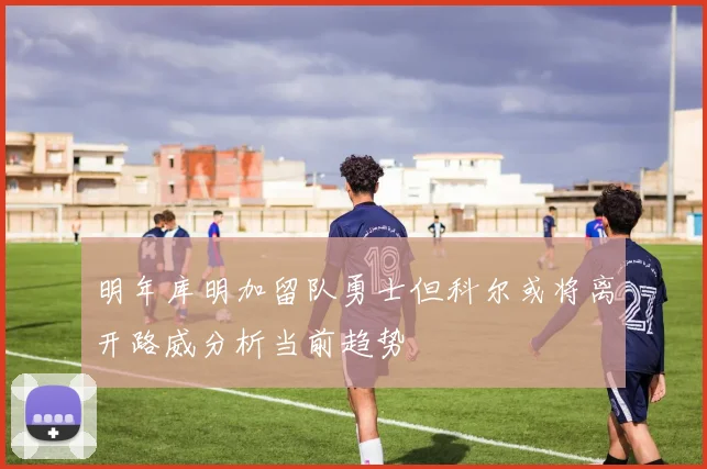 明年库明加留队勇士但科尔或将离开路威分析当前趋势