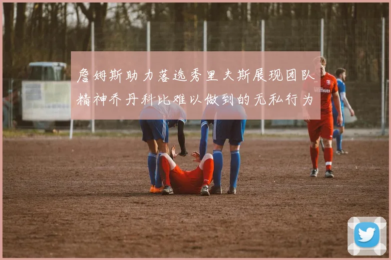 詹姆斯助力落选秀里夫斯展现团队精神乔丹科比难以做到的无私行为